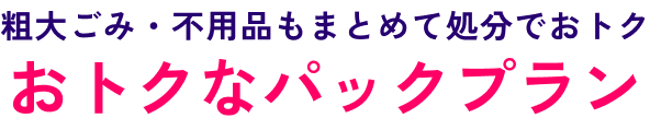 粗大ごみ・不用品もまとめて処分でおトク!おトクなパックプラン
