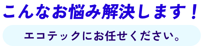 こんなお悩み解決します！エコテックにお任せください。