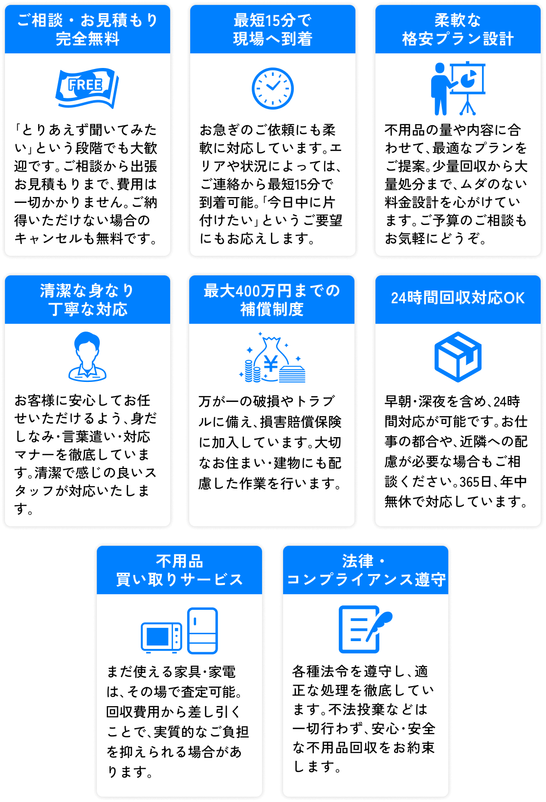 ご相談・お見積もり完全無料 / 最短15分で現場へ到着 / 柔軟な格安プラン設計 / 清潔な身なり丁寧な対応 / 最大400万円までの補償制度 / 24時間回収対応OK / 不用品買い取りサービス / 法律・コンプライアンス遵守